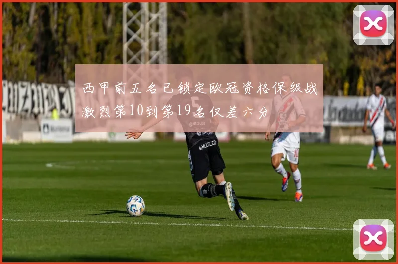 西甲前五名已锁定欧冠资格保级战激烈第10到第19名仅差六分