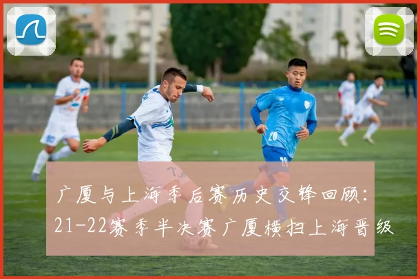 广厦与上海季后赛历史交锋回顾：21-22赛季半决赛广厦横扫上海晋级决赛