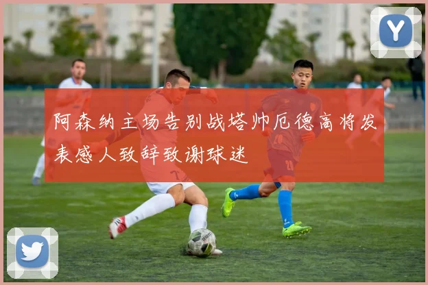 阿森纳主场告别战塔帅厄德高将发表感人致辞致谢球迷