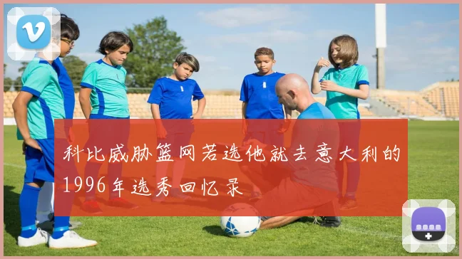 科比威胁篮网若选他就去意大利的1996年选秀回忆录