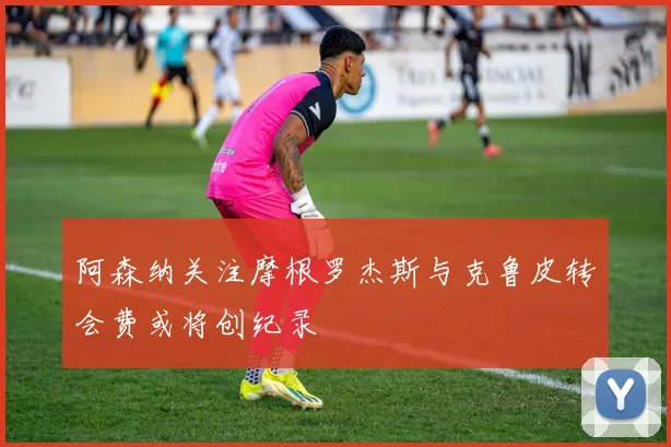 阿森纳关注摩根罗杰斯与克鲁皮转会费或将创纪录