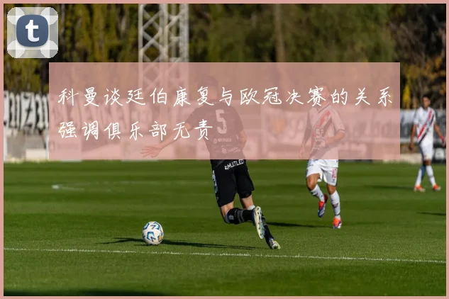 科曼谈廷伯康复与欧冠决赛的关系强调俱乐部无责