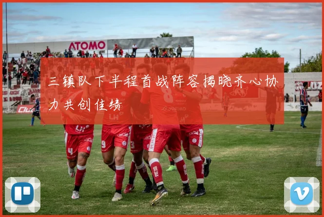 三镇队下半程首战阵容揭晓齐心协力共创佳绩